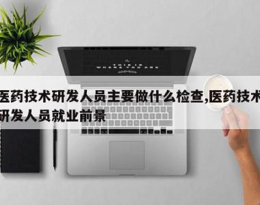 医药技术研发人员主要做什么检查,医药技术研发人员就业前景