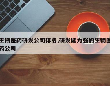生物医药研发公司排名,研发能力强的生物医药公司