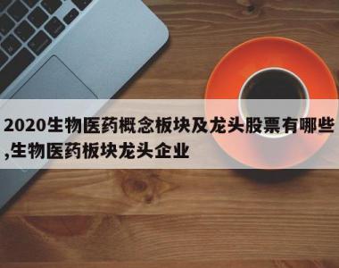 2020生物医药概念板块及龙头股票有哪些,生物医药板块龙头企业