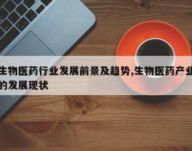 生物医药行业发展前景及趋势,生物医药产业的发展现状