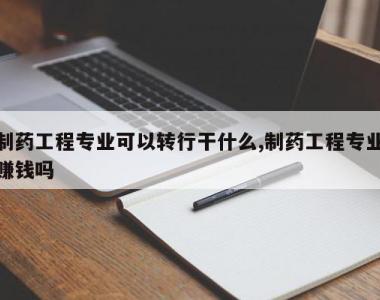 制药工程专业可以转行干什么,制药工程专业赚钱吗