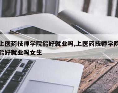 上医药技师学院能好就业吗,上医药技师学院能好就业吗女生