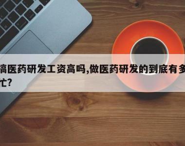 搞医药研发工资高吗,做医药研发的到底有多忙?