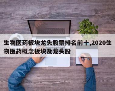 生物医药板块龙头股票排名前十,2020生物医药概念板块及龙头股