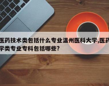 医药技术类包括什么专业温州医科大学,医药学类专业专科包括哪些?