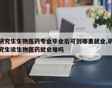 研究生生物医药专业毕业后可到哪里就业,研究生读生物医药就业难吗