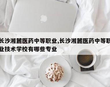 长沙湘麓医药中等职业,长沙湘麓医药中等职业技术学校有哪些专业