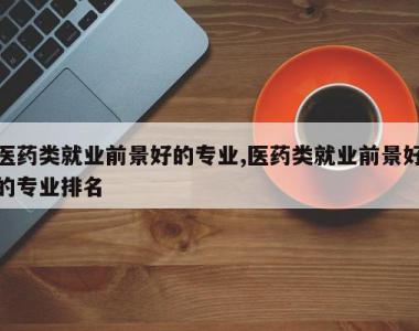 医药类就业前景好的专业,医药类就业前景好的专业排名