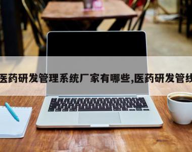 医药研发管理系统厂家有哪些,医药研发管线
