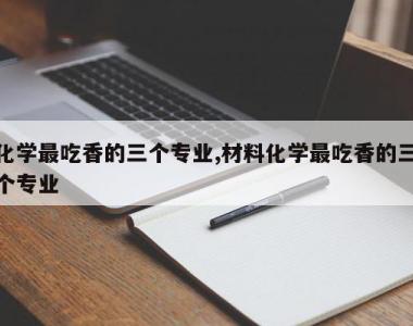 化学最吃香的三个专业,材料化学最吃香的三个专业