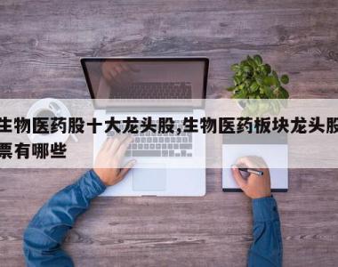生物医药股十大龙头股,生物医药板块龙头股票有哪些