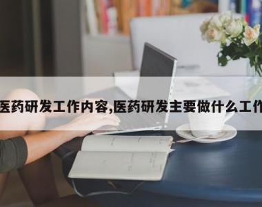 医药研发工作内容,医药研发主要做什么工作