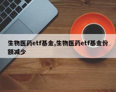 生物医药etf基金,生物医药etf基金份额减少