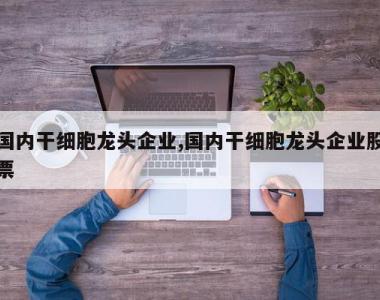 国内干细胞龙头企业,国内干细胞龙头企业股票