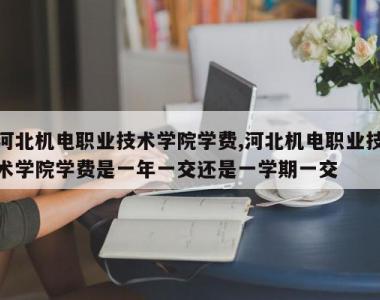 河北机电职业技术学院学费,河北机电职业技术学院学费是一年一交还是一学期一交