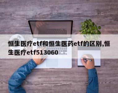 恒生医疗etf和恒生医药etf的区别,恒生医疗etf513060
