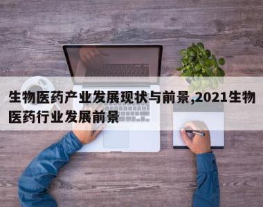 生物医药产业发展现状与前景,2021生物医药行业发展前景
