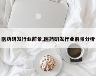 医药研发行业前景,医药研发行业前景分析
