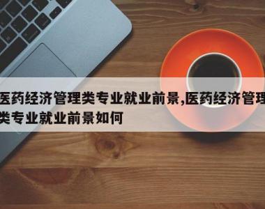 医药经济管理类专业就业前景,医药经济管理类专业就业前景如何