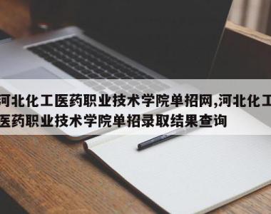 河北化工医药职业技术学院单招网,河北化工医药职业技术学院单招录取结果查询