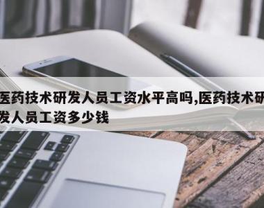 医药技术研发人员工资水平高吗,医药技术研发人员工资多少钱