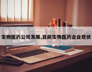 生物医药公司发展,目前生物医药企业现状