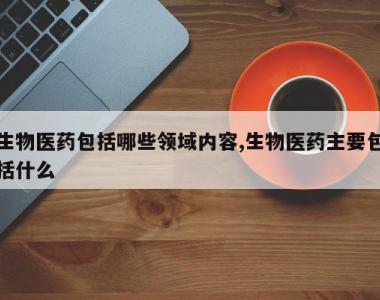 生物医药包括哪些领域内容,生物医药主要包括什么