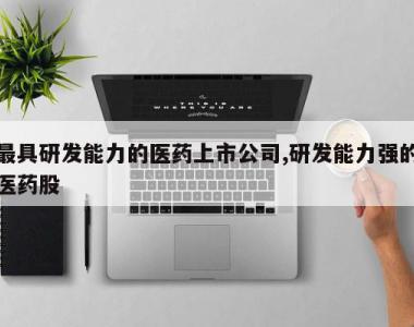 最具研发能力的医药上市公司,研发能力强的医药股