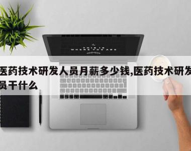 医药技术研发人员月薪多少钱,医药技术研发员干什么