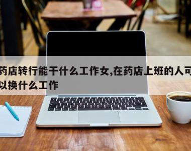 药店转行能干什么工作女,在药店上班的人可以换什么工作