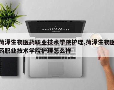 菏泽生物医药职业技术学院护理,菏泽生物医药职业技术学院护理怎么样