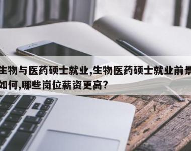 生物与医药硕士就业,生物医药硕士就业前景如何,哪些岗位薪资更高?
