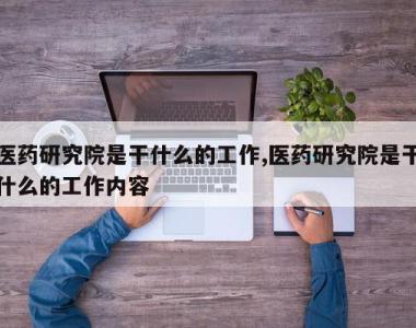 医药研究院是干什么的工作,医药研究院是干什么的工作内容