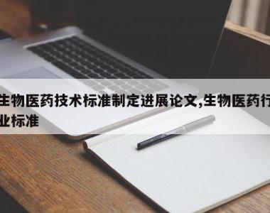 生物医药技术标准制定进展论文,生物医药行业标准