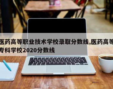 医药高等职业技术学校录取分数线,医药高等专科学校2020分数线