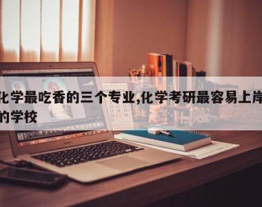 化学最吃香的三个专业,化学考研最容易上岸的学校