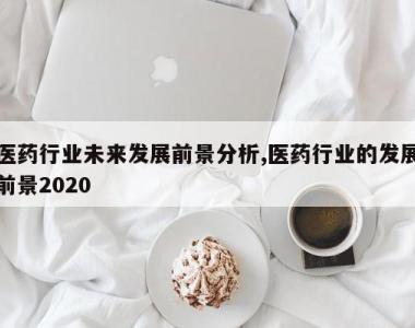医药行业未来发展前景分析,医药行业的发展前景2020