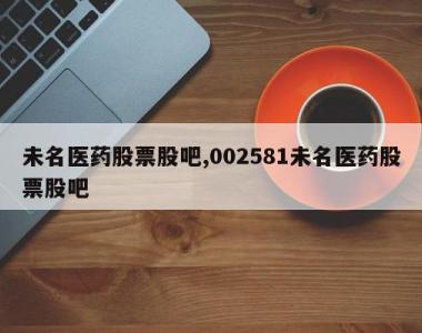 未名医药股票股吧,002581未名医药股票股吧