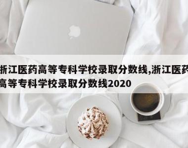 浙江医药高等专科学校录取分数线,浙江医药高等专科学校录取分数线2020