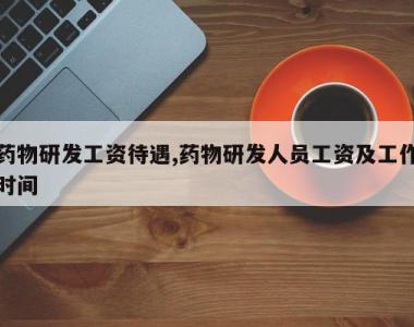 药物研发工资待遇,药物研发人员工资及工作时间