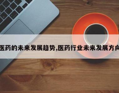 医药的未来发展趋势,医药行业未来发展方向