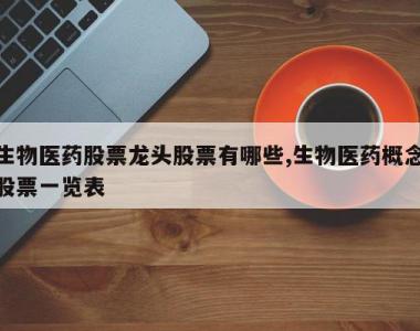 生物医药股票龙头股票有哪些,生物医药概念股票一览表