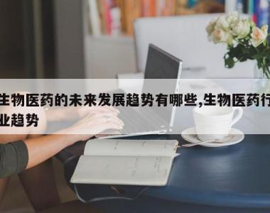 生物医药的未来发展趋势有哪些,生物医药行业趋势