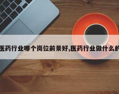 医药行业哪个岗位前景好,医药行业做什么的