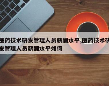 医药技术研发管理人员薪酬水平,医药技术研发管理人员薪酬水平如何