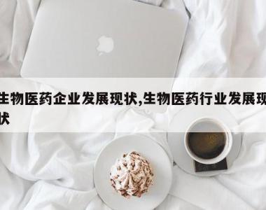 生物医药企业发展现状,生物医药行业发展现状