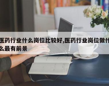 医药行业什么岗位比较好,医药行业岗位做什么最有前景