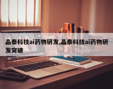 晶泰科技ai药物研发,晶泰科技ai药物研发突破