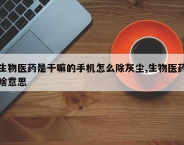 生物医药是干嘛的手机怎么除灰尘,生物医药啥意思