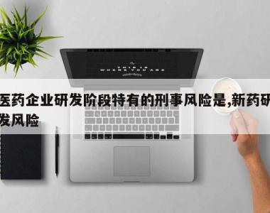 医药企业研发阶段特有的刑事风险是,新药研发风险